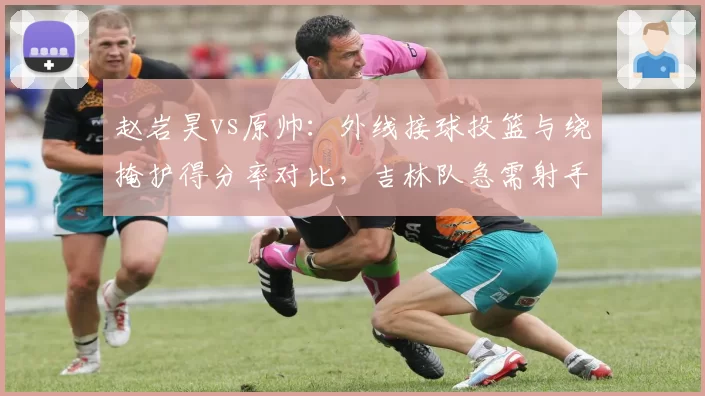 赵岩昊vs原帅：外线接球投篮与绕掩护得分率对比，吉林队急需射手补充
