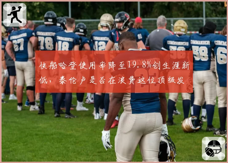 快船哈登使用率降至19.8%创生涯新低,泰伦卢是否在浪费这位顶级发动机?