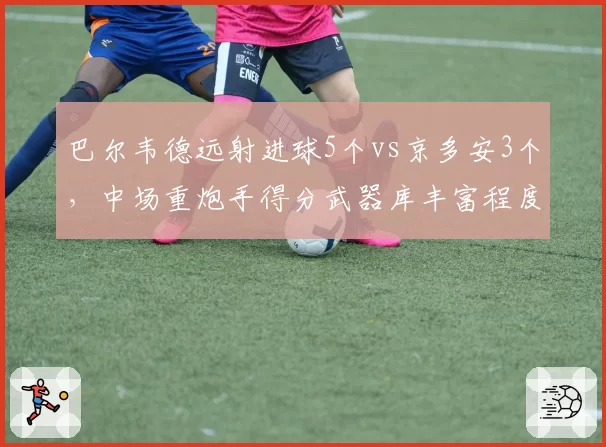 巴尔韦德远射进球5个vs京多安3个，中场重炮手得分武器库丰富程度对比